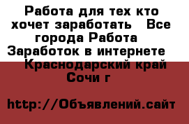 Работа для тех кто хочет заработать - Все города Работа » Заработок в интернете   . Краснодарский край,Сочи г.